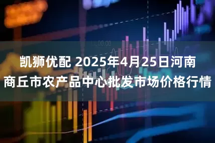 凯狮优配 2025年4月25日河南商丘市农产品中心批发市场价格行情