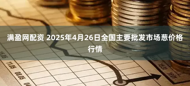 满盈网配资 2025年4月26日全国主要批发市场葱价格行情
