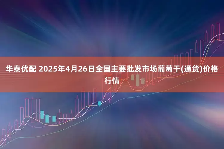 华泰优配 2025年4月26日全国主要批发市场葡萄干(通货)价格行情