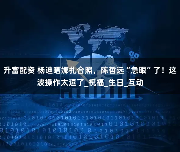升富配资 杨迪晒娜扎合照，陈哲远“急眼”了！这波操作太逗了_祝福_生日_互动