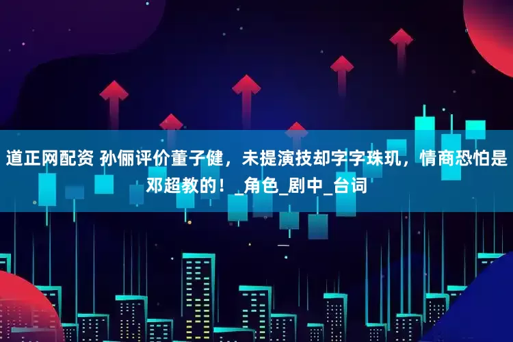 道正网配资 孙俪评价董子健，未提演技却字字珠玑，情商恐怕是邓超教的！_角色_剧中_台词