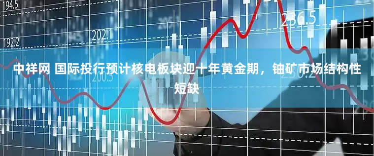 中祥网 国际投行预计核电板块迎十年黄金期，铀矿市场结构性短缺