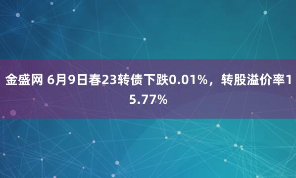 金盛网 6月9日春23转债下跌0.01%，转股溢价率15.77%