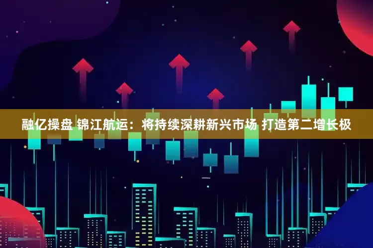 融亿操盘 锦江航运：将持续深耕新兴市场 打造第二增长极