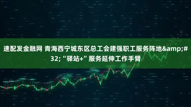 速配发金融网 青海西宁城东区总工会建强职工服务阵地&#32;“驿站+”服务延伸工作手臂
