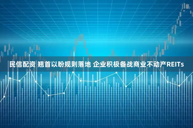 民信配资 翘首以盼规则落地 企业积极备战商业不动产REITs