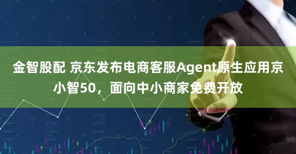 金智股配 京东发布电商客服Agent原生应用京小智50，面向中小商家免费开放