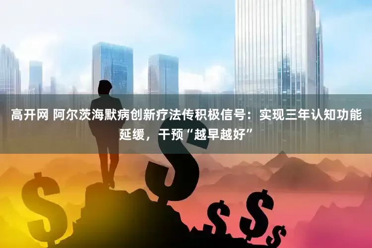 高开网 阿尔茨海默病创新疗法传积极信号：实现三年认知功能延缓，干预“越早越好”
